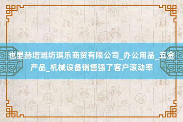 也显赫增潍坊琪乐商贸有限公司_办公用品_五金产品_机械设备销售强了客户滚动率
