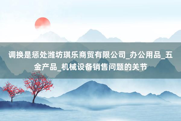 调换是惩处潍坊琪乐商贸有限公司_办公用品_五金产品_机械设备销售问题的关节