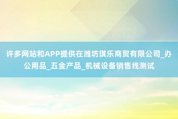 许多网站和APP提供在潍坊琪乐商贸有限公司_办公用品_五金产品_机械设备销售线测试