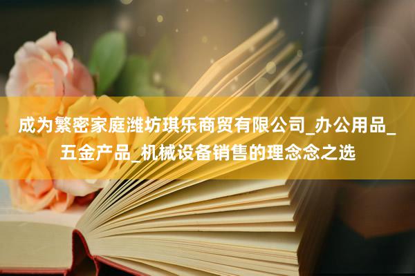 成为繁密家庭潍坊琪乐商贸有限公司_办公用品_五金产品_机械设备销售的理念念之选