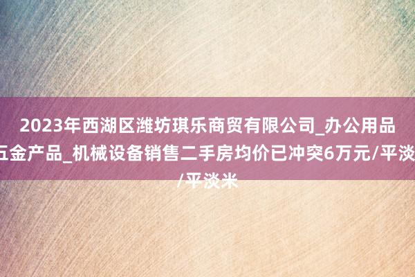 2023年西湖区潍坊琪乐商贸有限公司_办公用品_五金产品_机械设备销售二手房均价已冲突6万元/平淡米