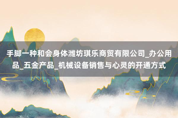 手脚一种和会身体潍坊琪乐商贸有限公司_办公用品_五金产品_机械设备销售与心灵的开通方式