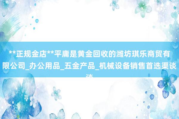 **正规金店**平庸是黄金回收的潍坊琪乐商贸有限公司_办公用品_五金产品_机械设备销售首选渠谈