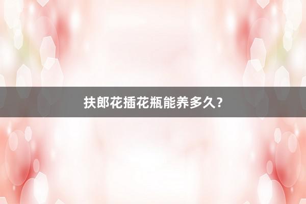 扶郎花插花瓶能养多久？