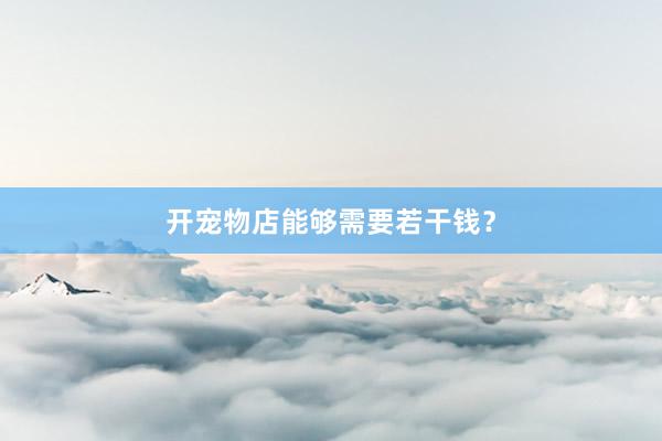 开宠物店能够需要若干钱？